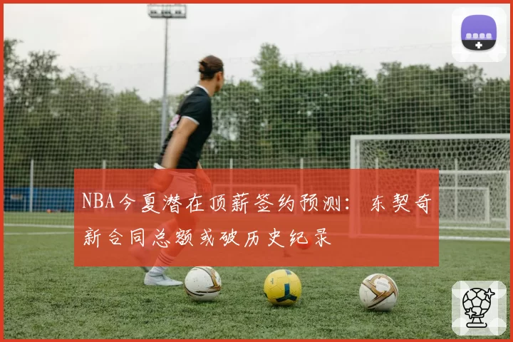 NBA今夏潜在顶薪签约预测：东契奇新合同总额或破历史纪录