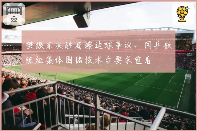 樊振东决胜局擦边球争议，国乒教练组集体围堵技术台要求重看