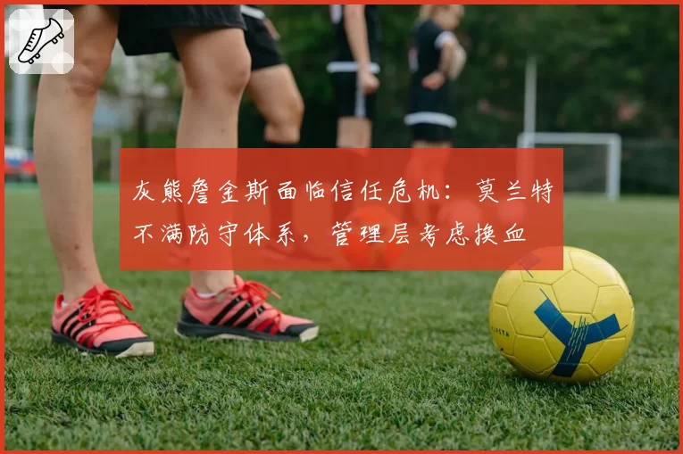 灰熊詹金斯面临信任危机：莫兰特不满防守体系，管理层考虑换血