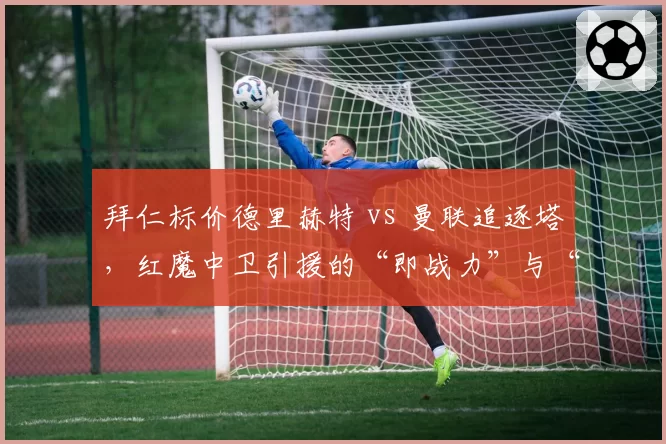 拜仁标价德里赫特 vs 曼联追逐塔，红魔中卫引援的“即战力”与“潜力股”