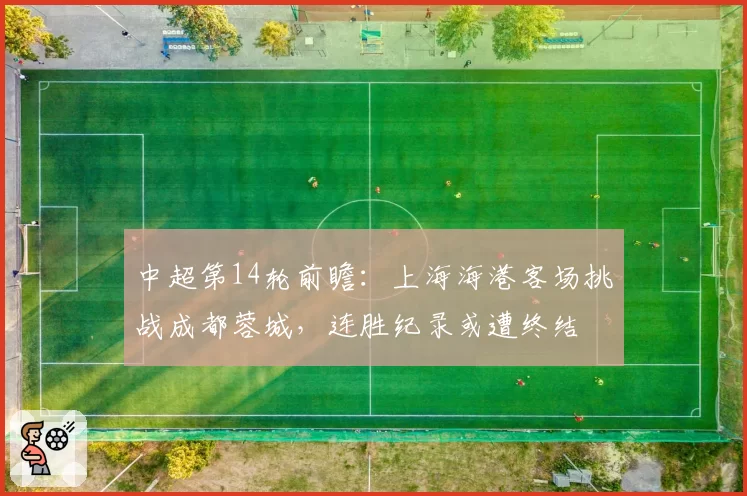 中超第14轮前瞻：上海海港客场挑战成都蓉城，连胜纪录或遭终结