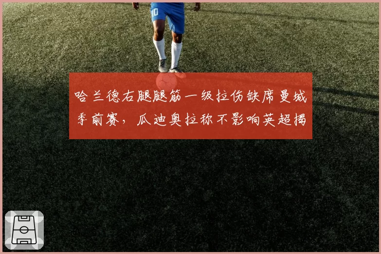 哈兰德右腿腿筋一级拉伤缺席曼城季前赛，瓜迪奥拉称不影响英超揭幕