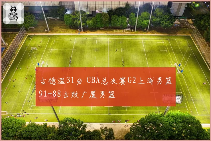 古德温31分 CBA总决赛G2上海男篮91-88击败广厦男篮