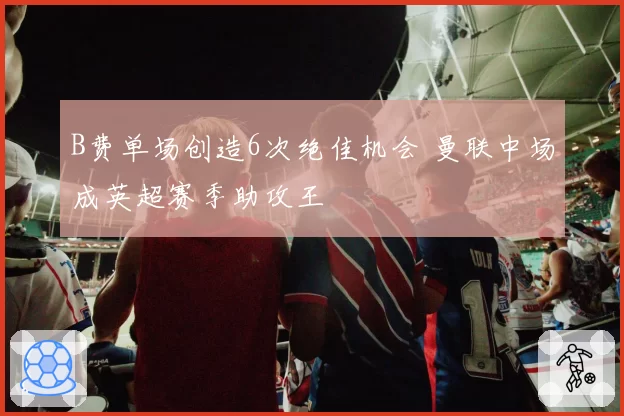 B费单场创造6次绝佳机会 曼联中场成英超赛季助攻王
