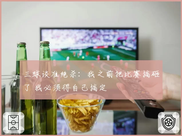 三球谈准绝杀：我之前把比赛搞砸了 我必须得自己搞定