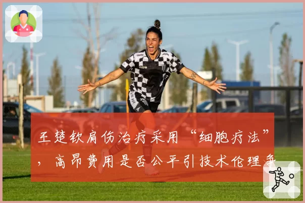 王楚钦肩伤治疗采用“细胞疗法”，高昂费用是否公平引技术伦理争议