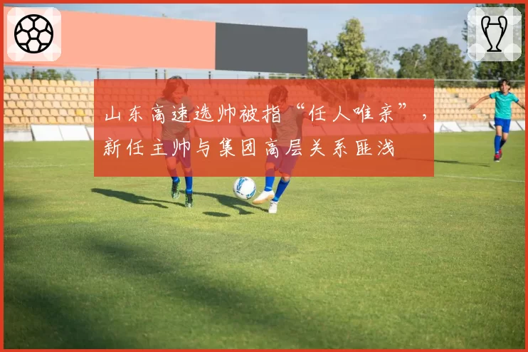 山东高速选帅被指“任人唯亲”,新任主帅与集团高层关系匪浅