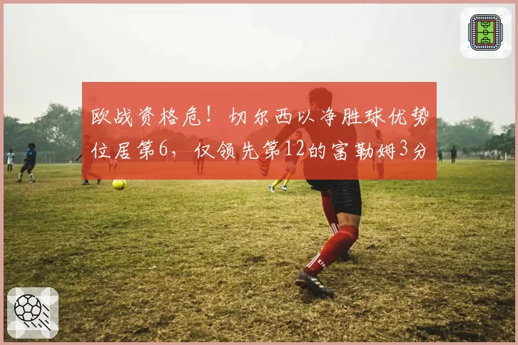 欧战资格危！切尔西以净胜球优势位居第6，仅领先第12的富勒姆3分