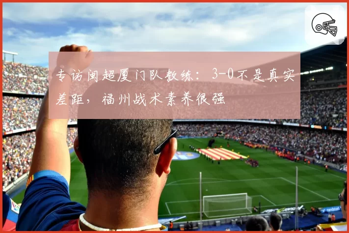 专访闽超厦门队教练：3-0不是真实差距，福州战术素养很强