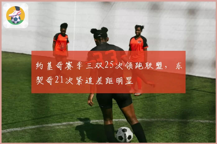 约基奇赛季三双25次领跑联盟，东契奇21次紧追差距明显