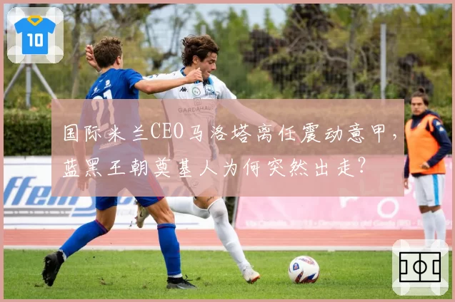 国际米兰CEO马洛塔离任震动意甲，蓝黑王朝奠基人为何突然出走？