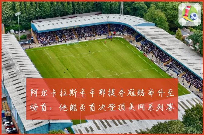 阿尔卡拉斯辛辛那提夺冠赔率升至榜首，他能否首次登顶美网系列赛冠军积分榜？