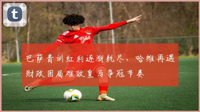 巴萨青训红利逐渐耗尽，哈维再遇财政困局难敌皇马争冠节奏