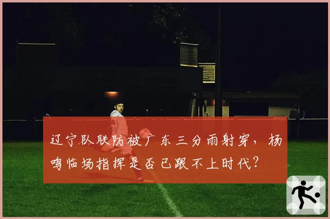 辽宁队联防被广东三分雨射穿，杨鸣临场指挥是否已跟不上时代？