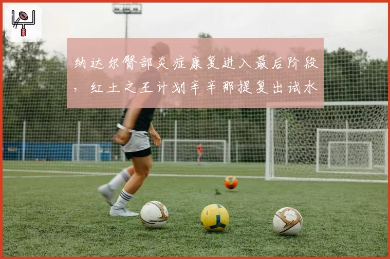 纳达尔臀部炎症康复进入最后阶段,红土之王计划辛辛那提复出试水