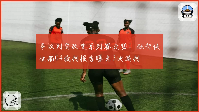 争议判罚改变系列赛走势！独行侠快船G4裁判报告曝光3次漏判