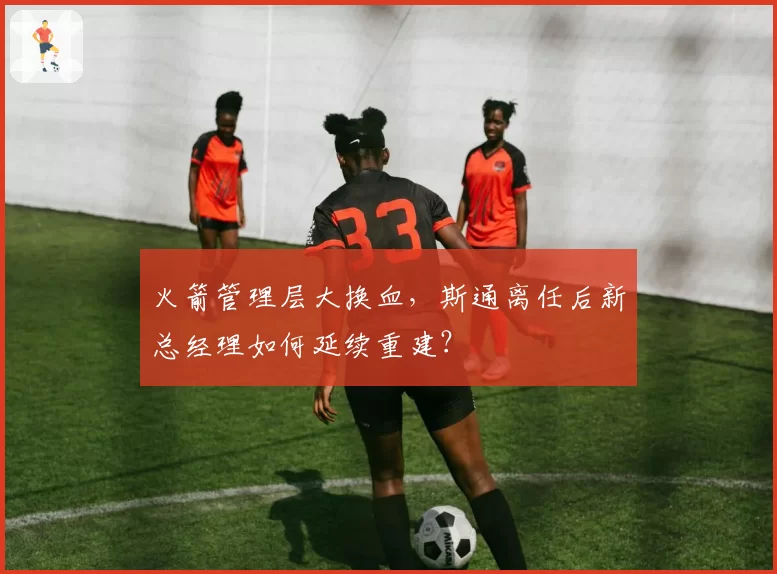 火箭管理层大换血,斯通离任后新总经理如何延续重建?