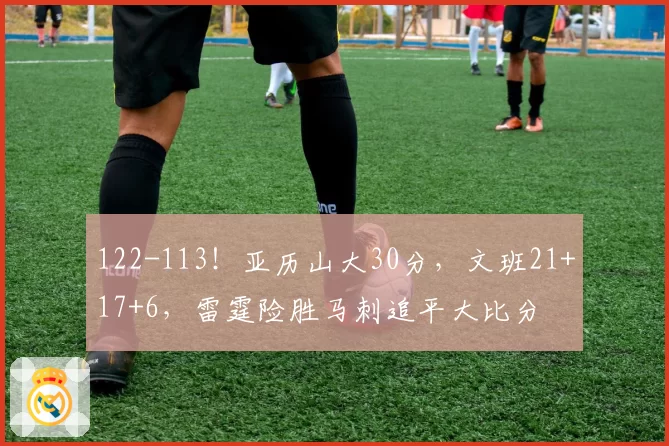 122-113！亚历山大30分，文班21+17+6，雷霆险胜马刺追平大比分