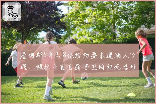 詹姆斯5年3.8亿续约要求遭湖人冷遇,佩林卡直言薪资空间锁死恐难满足