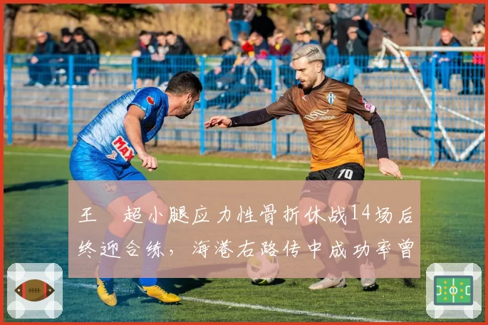 王燊超小腿应力性骨折休战14场后终迎合练，海港右路传中成功率曾从41%跌至29%