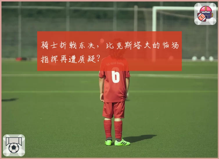 骑士折戟东决，比克斯塔夫的临场指挥再遭质疑？