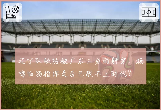 辽宁队联防被广东三分雨射穿,杨鸣临场指挥是否已跟不上时代?