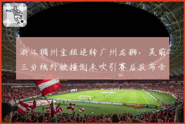 浙江稠州金租逆转广州龙狮，吴前三分线外被撞倒未吹引赛后发布会炮轰