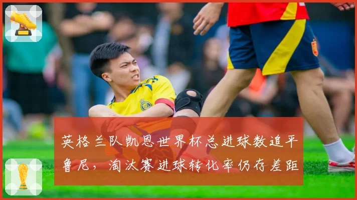英格兰队凯恩世界杯总进球数追平鲁尼，淘汰赛进球转化率仍存差距？