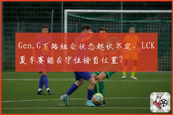 Gen.G下路组合状态起伏不定，LCK夏季赛能否守住榜首位置？