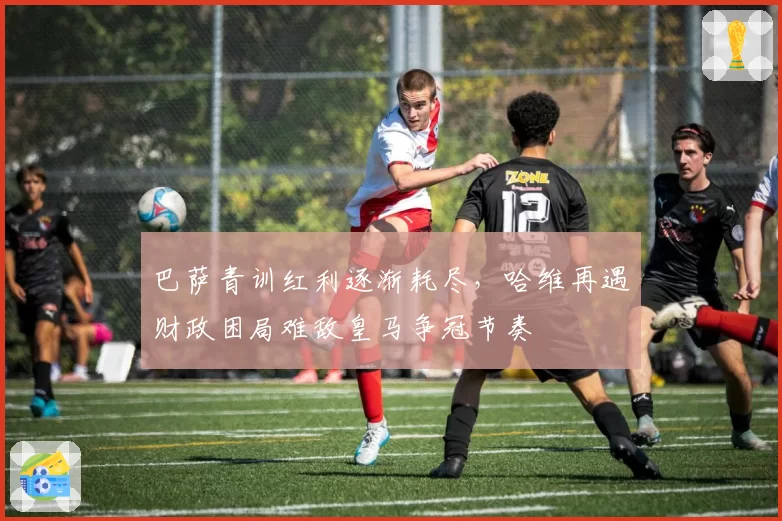 巴萨青训红利逐渐耗尽，哈维再遇财政困局难敌皇马争冠节奏