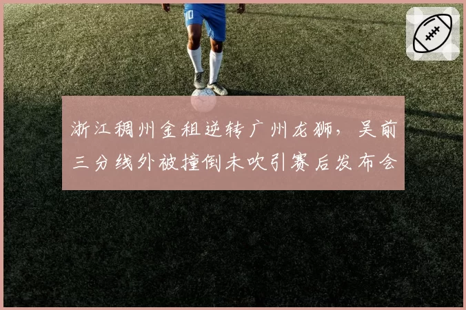 浙江稠州金租逆转广州龙狮,吴前三分线外被撞倒未吹引赛后发布会炮轰