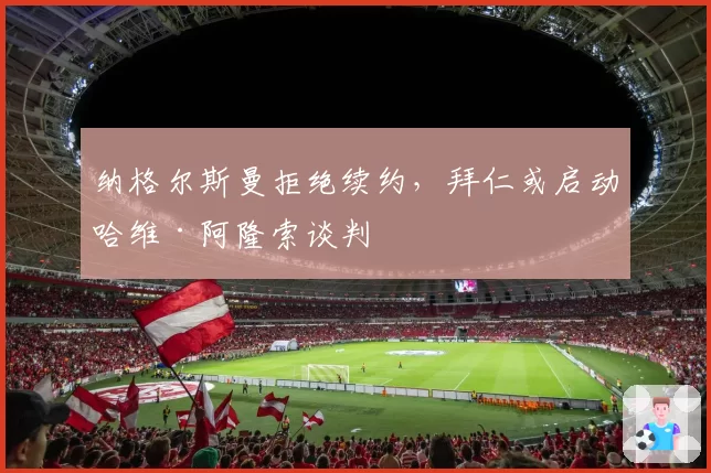 纳格尔斯曼拒绝续约，拜仁或启动哈维·阿隆索谈判