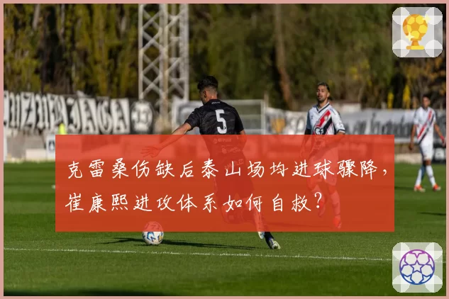 克雷桑伤缺后泰山场均进球骤降，崔康熙进攻体系如何自救？