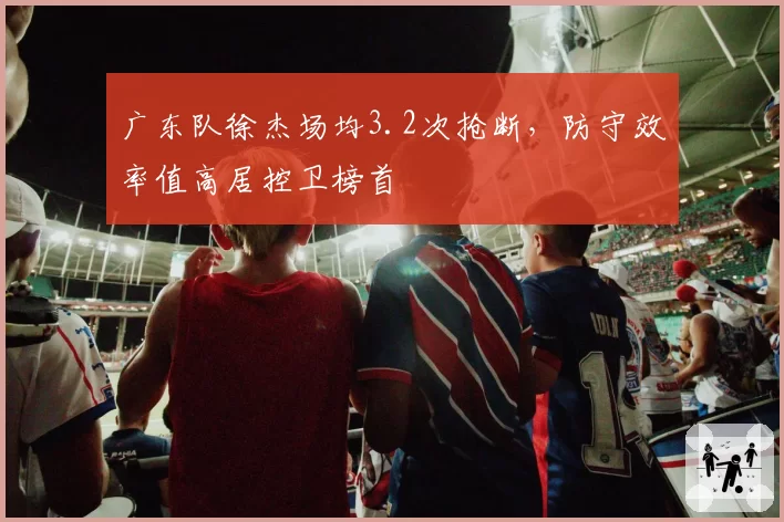 广东队徐杰场均3.2次抢断，防守效率值高居控卫榜首