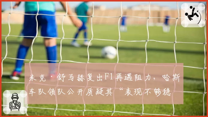 米克·舒马赫复出F1再遇阻力，哈斯车队领队公开质疑其“表现不够稳定”