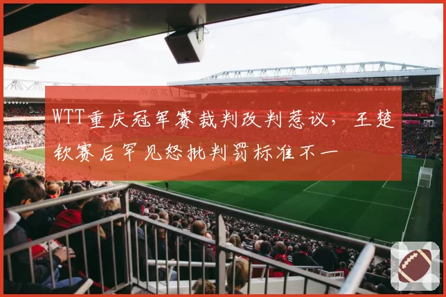 WTT重庆冠军赛裁判改判惹议，王楚钦赛后罕见怒批判罚标准不一