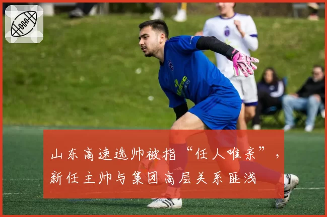 山东高速选帅被指“任人唯亲”，新任主帅与集团高层关系匪浅