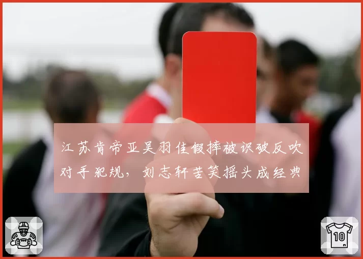 江苏肯帝亚吴羽佳假摔被识破反吹对手犯规,刘志轩苦笑摇头成经典画面
