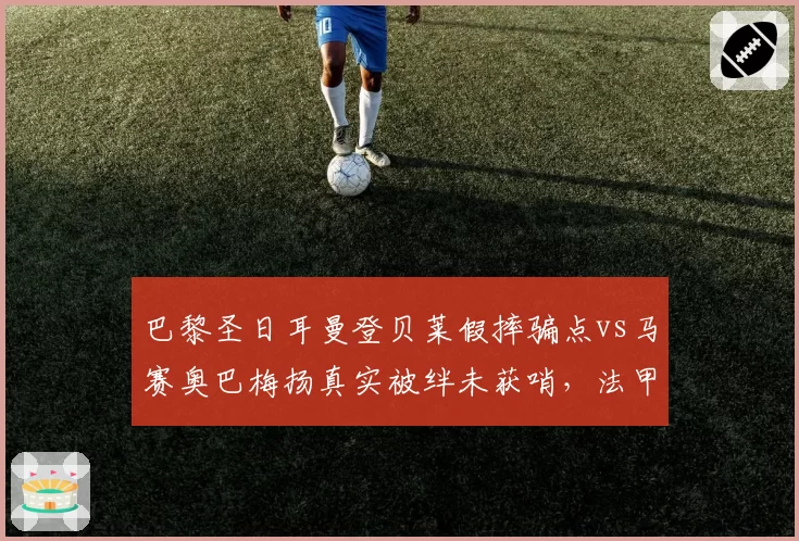 巴黎圣日耳曼登贝莱假摔骗点vs马赛奥巴梅扬真实被绊未获哨，法甲裁判演技鉴别能力遭质疑