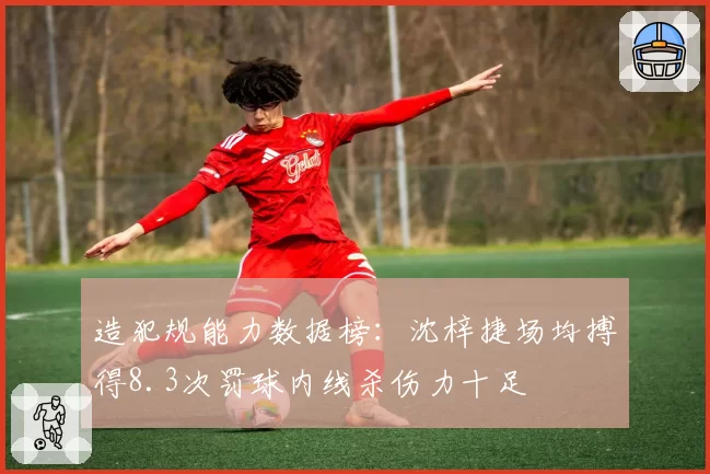 造犯规能力数据榜：沈梓捷场均搏得8.3次罚球内线杀伤力十足