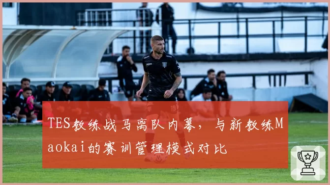 TES教练战马离队内幕，与新教练Maokai的赛训管理模式对比