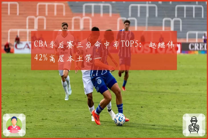 CBA季后赛三分命中率TOP5：赵继伟42%高居本土第一