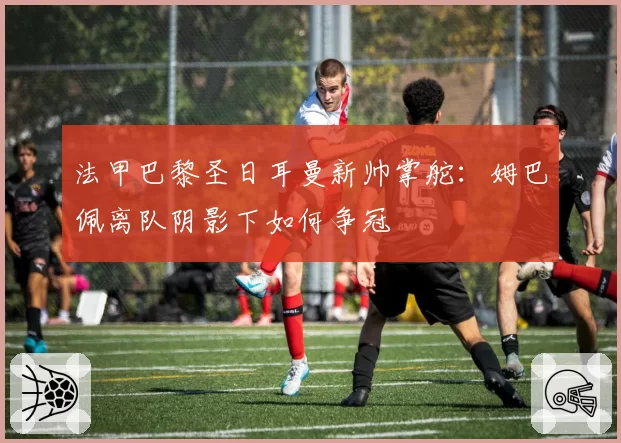 法甲巴黎圣日耳曼新帅掌舵：姆巴佩离队阴影下如何争冠