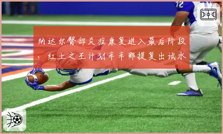 纳达尔臀部炎症康复进入最后阶段，红土之王计划辛辛那提复出试水