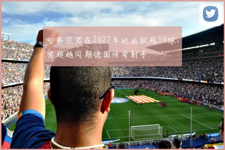 哈弗茨若在2027年达成欧冠50球,将超越同期德国传奇射手