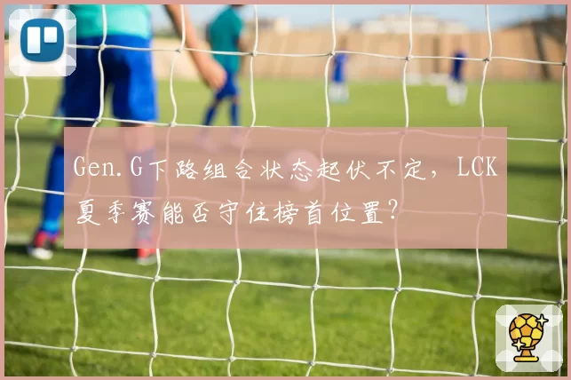 Gen.G下路组合状态起伏不定，LCK夏季赛能否守住榜首位置？