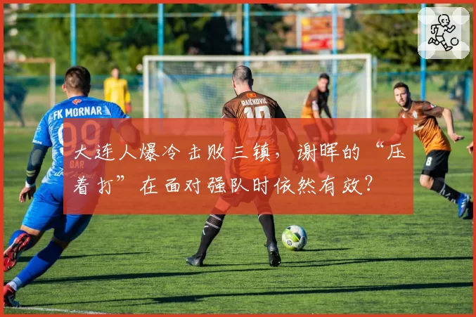 大连人爆冷击败三镇，谢晖的“压着打”在面对强队时依然有效？