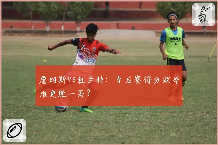 詹姆斯vs杜兰特：季后赛得分效率谁更胜一筹？