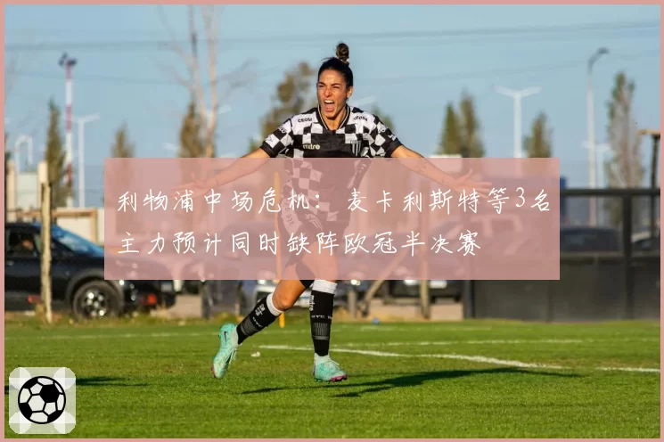 利物浦中场危机：麦卡利斯特等3名主力预计同时缺阵欧冠半决赛