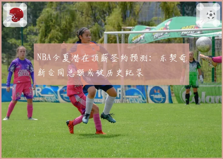 NBA今夏潜在顶薪签约预测：东契奇新合同总额或破历史纪录